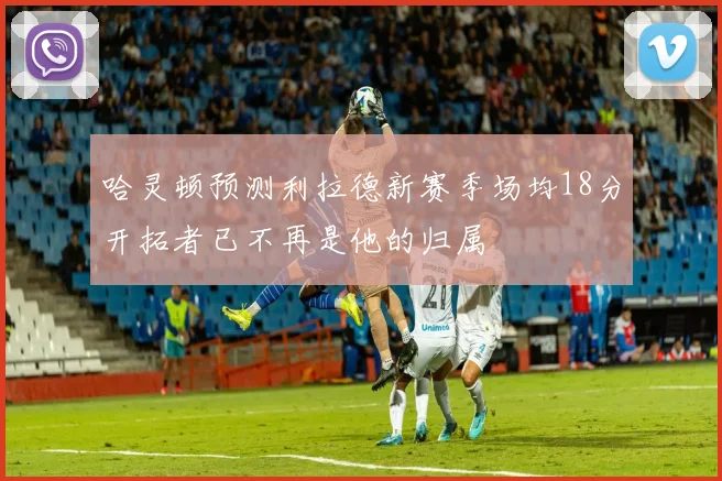 哈灵顿预测利拉德新赛季场均18分开拓者已不再是他的归属