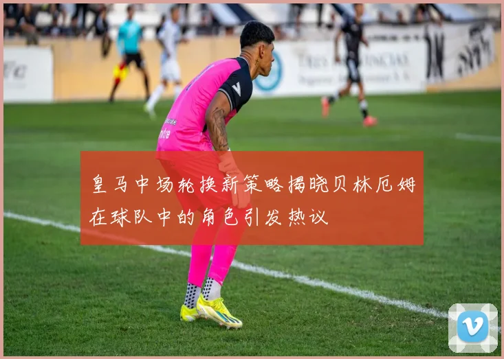 皇马中场轮换新策略揭晓贝林厄姆在球队中的角色引发热议