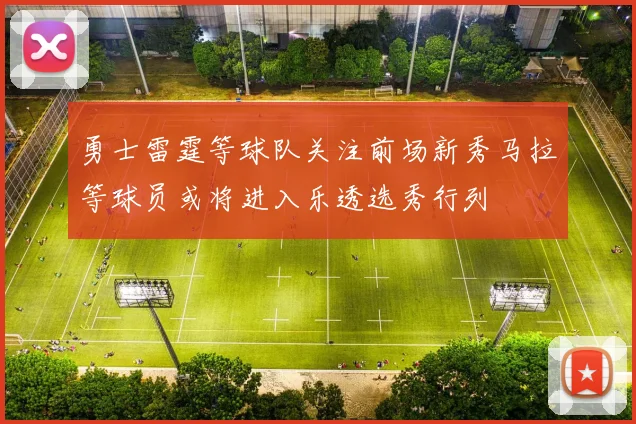 勇士雷霆等球队关注前场新秀马拉等球员或将进入乐透选秀行列