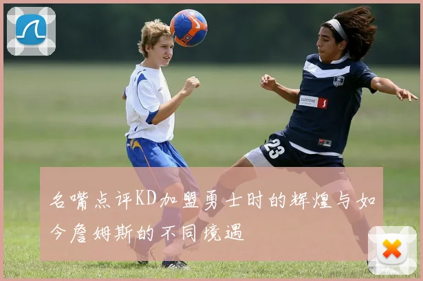 名嘴点评KD加盟勇士时的辉煌与如今詹姆斯的不同境遇