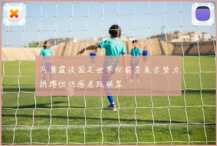 冯潇霆谈国足世界杯前景表示努力拼搏但仍感差距明显