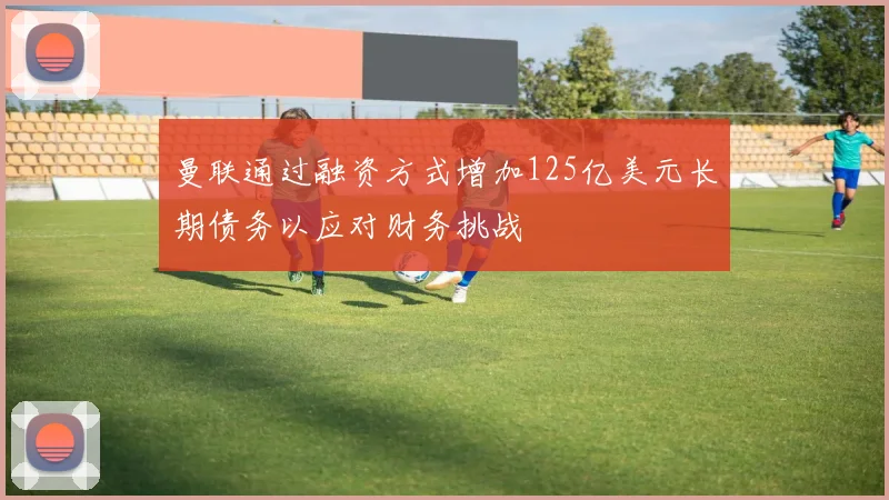 曼联通过融资方式增加125亿美元长期债务以应对财务挑战