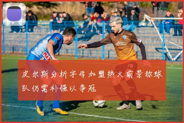皮尔斯分析字母加盟热火前景称球队仍需补强以争冠