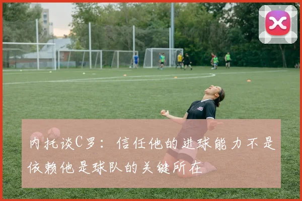 内托谈C罗：信任他的进球能力不是依赖他是球队的关键所在