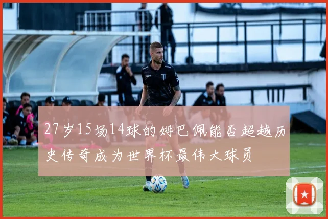 27岁15场14球的姆巴佩能否超越历史传奇成为世界杯最伟大球员