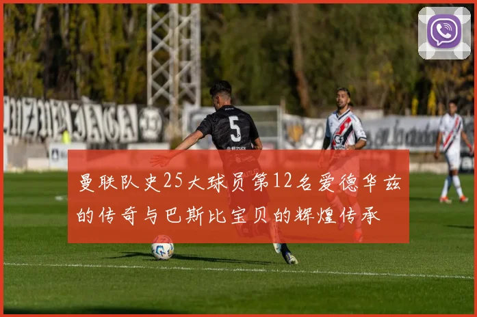 曼联队史25大球员第12名爱德华兹的传奇与巴斯比宝贝的辉煌传承