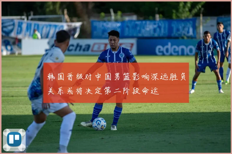 韩国晋级对中国男篮影响深远胜负关系或将决定第二阶段命运
