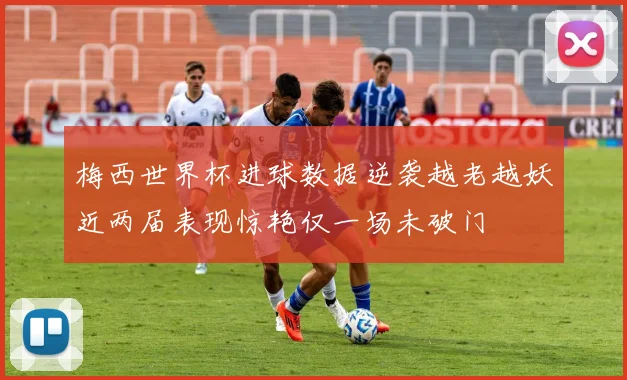 梅西世界杯进球数据逆袭越老越妖近两届表现惊艳仅一场未破门
