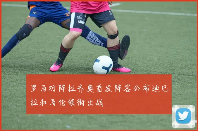 罗马对阵拉齐奥首发阵容公布迪巴拉和马伦领衔出战