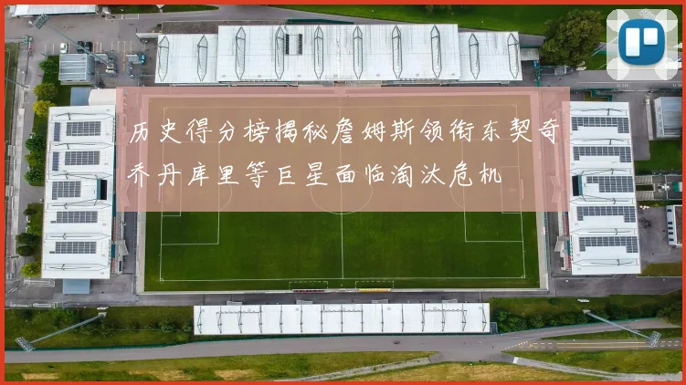 历史得分榜揭秘詹姆斯领衔东契奇乔丹库里等巨星面临淘汰危机