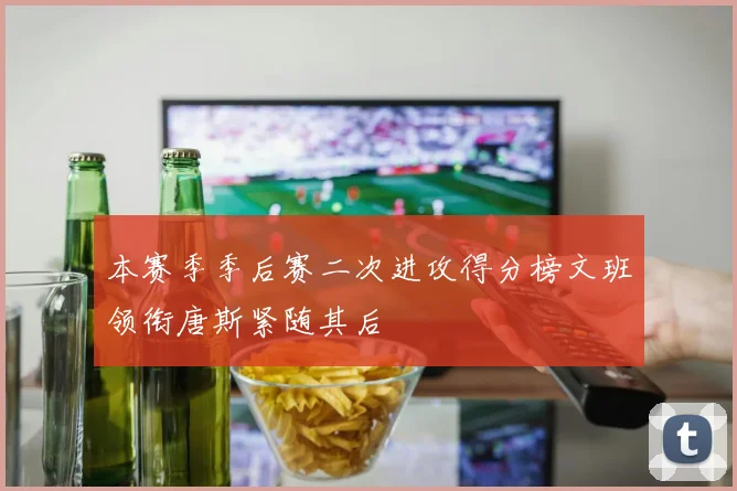 本赛季季后赛二次进攻得分榜文班领衔唐斯紧随其后