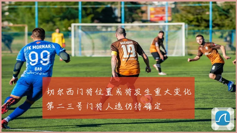切尔西门将位置或将发生重大变化第二三号门将人选仍待确定