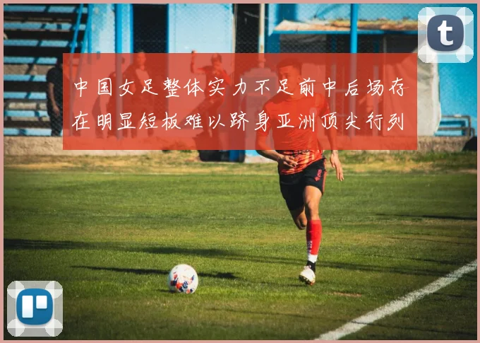 中国女足整体实力不足前中后场存在明显短板难以跻身亚洲顶尖行列