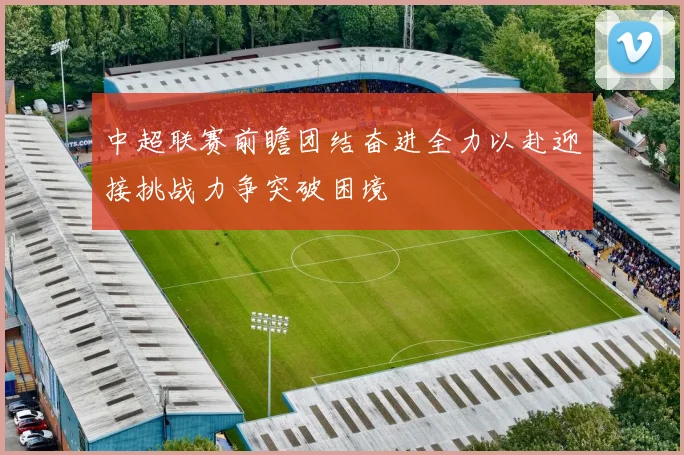 中超联赛前瞻团结奋进全力以赴迎接挑战力争突破困境