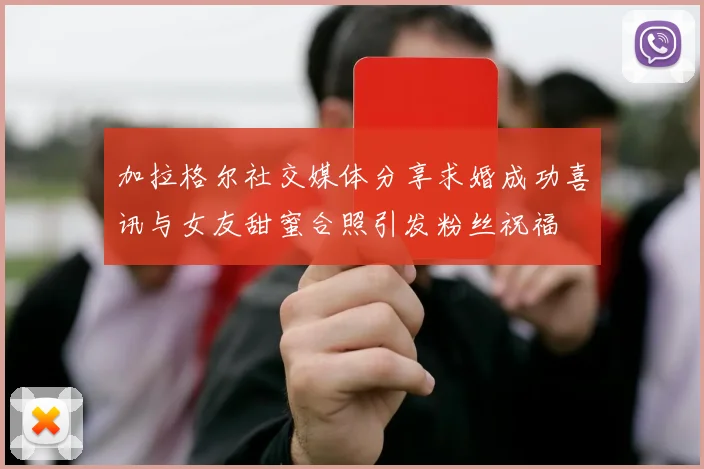 加拉格尔社交媒体分享求婚成功喜讯与女友甜蜜合照引发粉丝祝福