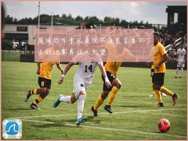 周琦怒斥索汉表现不佳直言看不下去的比赛真让人失望