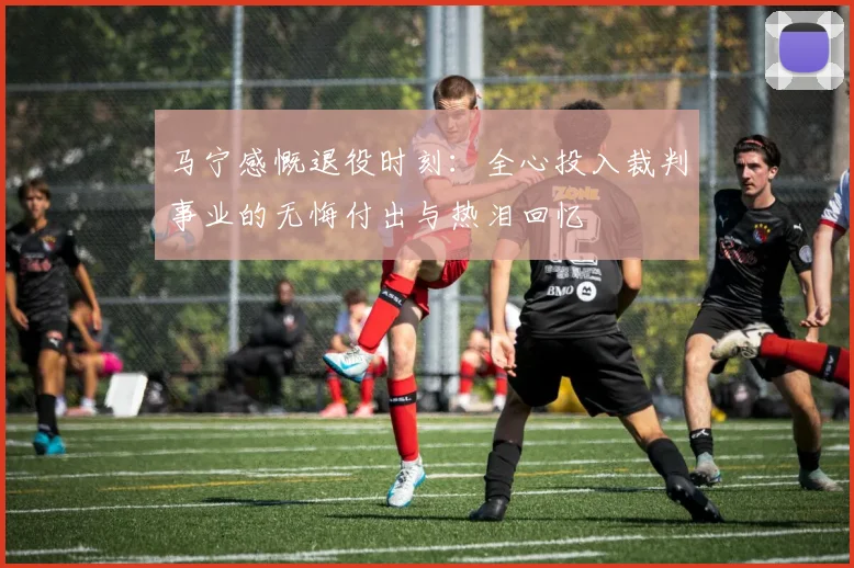 马宁感慨退役时刻：全心投入裁判事业的无悔付出与热泪回忆