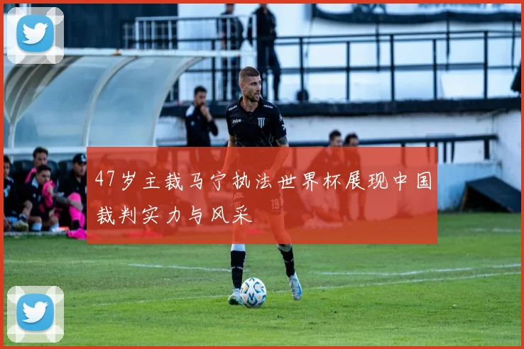 47岁主裁马宁执法世界杯展现中国裁判实力与风采