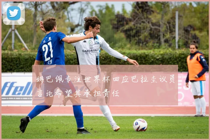 姆巴佩专注世界杯回应巴拉圭议员言论希望其承担责任